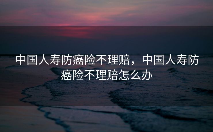 中国人寿防癌险不理赔，中国人寿防癌险不理赔怎么办