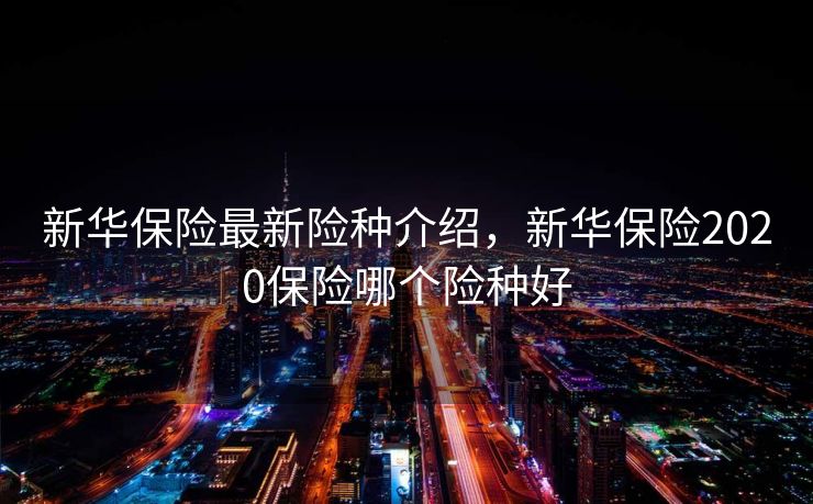 新华保险最新险种介绍，新华保险2020保险哪个险种好