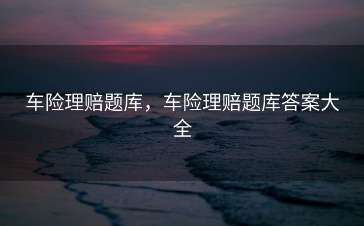 车险理赔题库，车险理赔题库答案大全