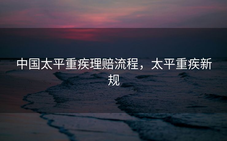 中国太平重疾理赔流程,太平重疾新规 中国太平重疾理赔流程,太平重疾新规