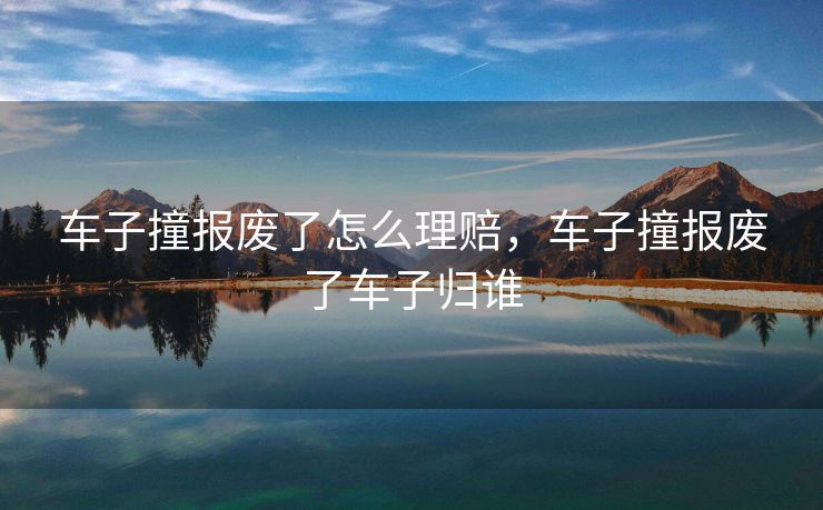 车子撞报废了怎么理赔，车子撞报废了车子归谁