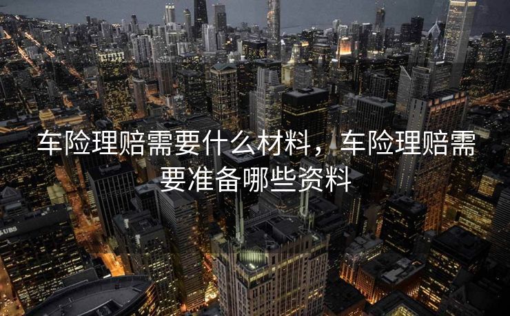 车险理赔需要什么材料,车险理赔需要准备哪些资料 车险理赔需要什么材料,车险理赔需要准备哪些资料