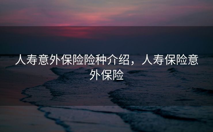 人寿意外保险险种介绍,人寿保险意外保险 人寿意外保险险种介绍,人寿保险意外保险