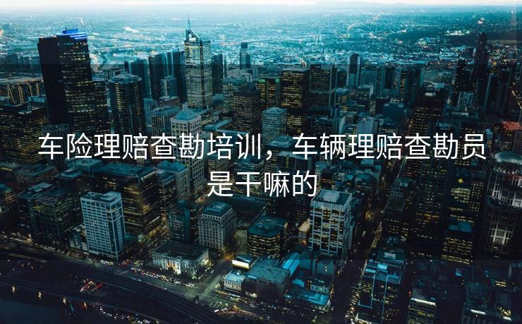 车险理赔查勘培训,车辆理赔查勘员是干嘛的 车险理赔查勘培训,车辆理赔查勘员是干嘛的