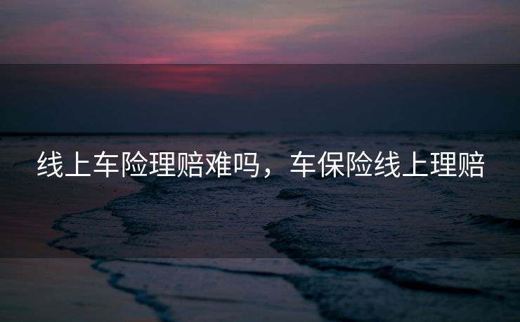 线上车险理赔难吗,车保险线上理赔 线上车险理赔难吗,车保险线上理赔