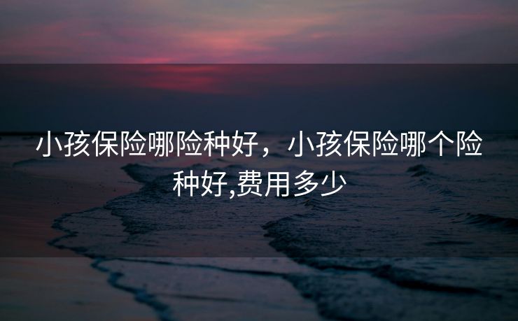 小孩保险哪险种好，小孩保险哪个险种好,费用多少