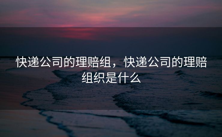 快递公司的理赔组，快递公司的理赔组织是什么