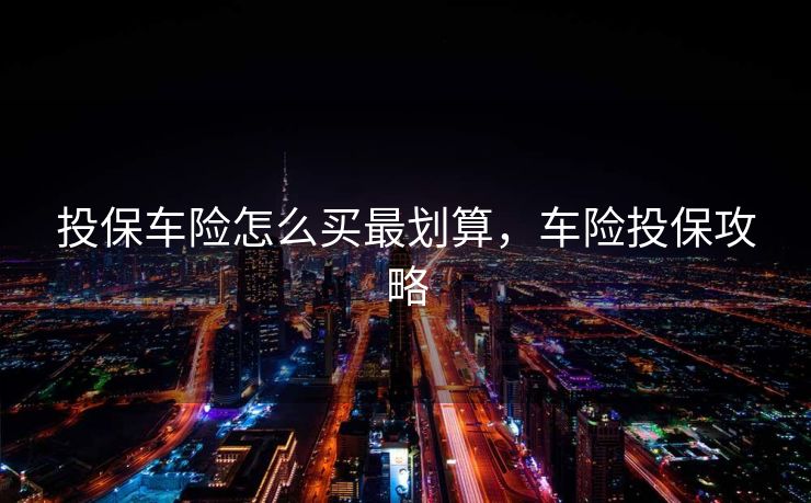 投保车险怎么买最划算,车险投保攻略 投保车险怎么买最划算,车险投保攻略