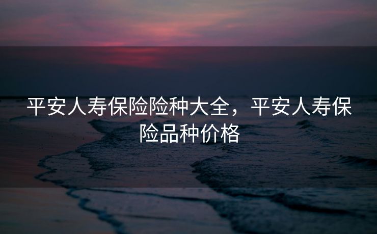 平安人寿保险险种大全，平安人寿保险品种价格