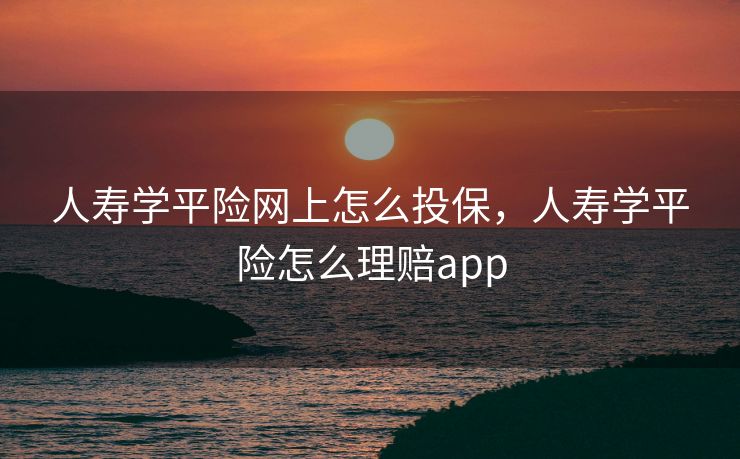 人寿学平险网上怎么投保，人寿学平险怎么理赔app