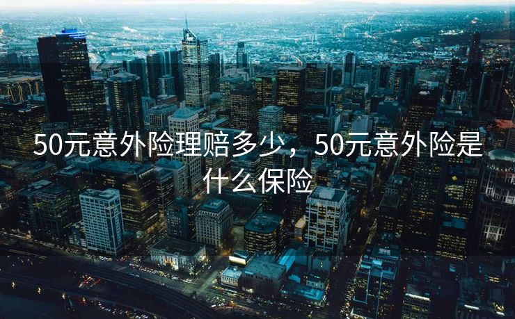 50元意外险理赔多少，50元意外险是什么保险