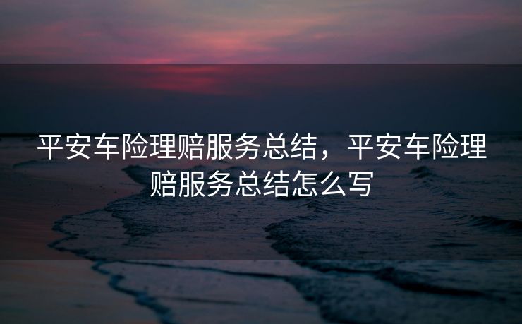 平安车险理赔服务总结，平安车险理赔服务总结怎么写