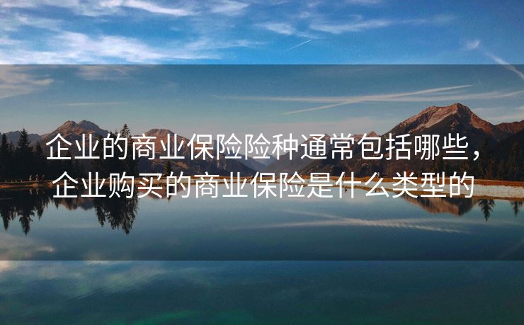企业的商业保险险种通常包括哪些,企业购买的商业保险是什么类型的 企业的商业保险险种通常包括哪些,企业购买的商业保险是什么类型的
