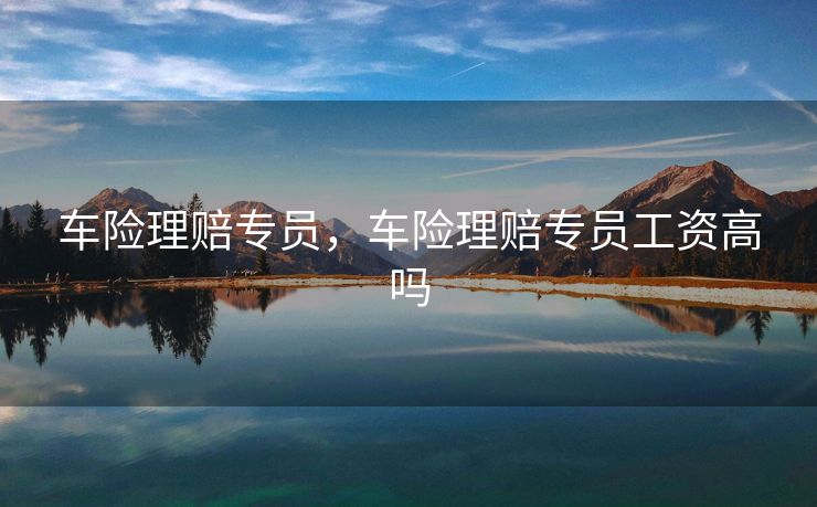 车险理赔专员，车险理赔专员工资高吗