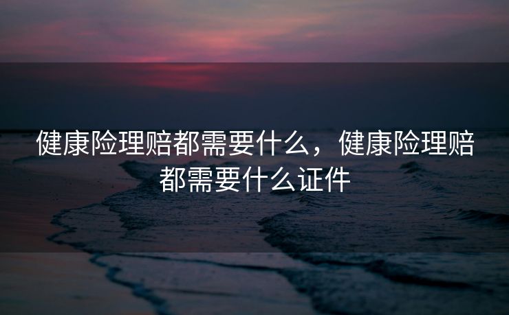 健康险理赔都需要什么，健康险理赔都需要什么证件