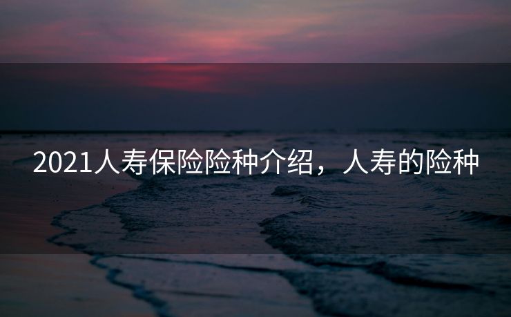 2021人寿保险险种介绍，人寿的险种