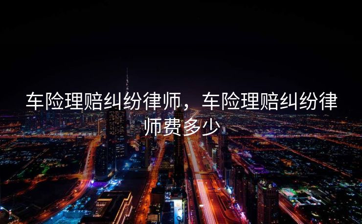 车险理赔纠纷律师，车险理赔纠纷律师费多少