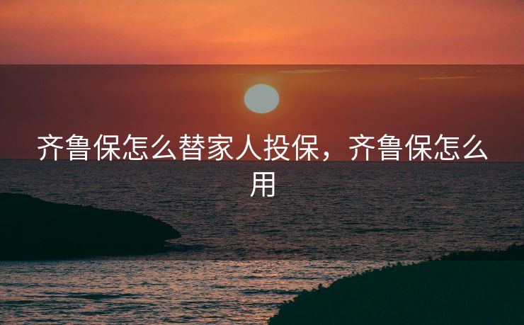 齐鲁保怎么替家人投保，齐鲁保怎么用