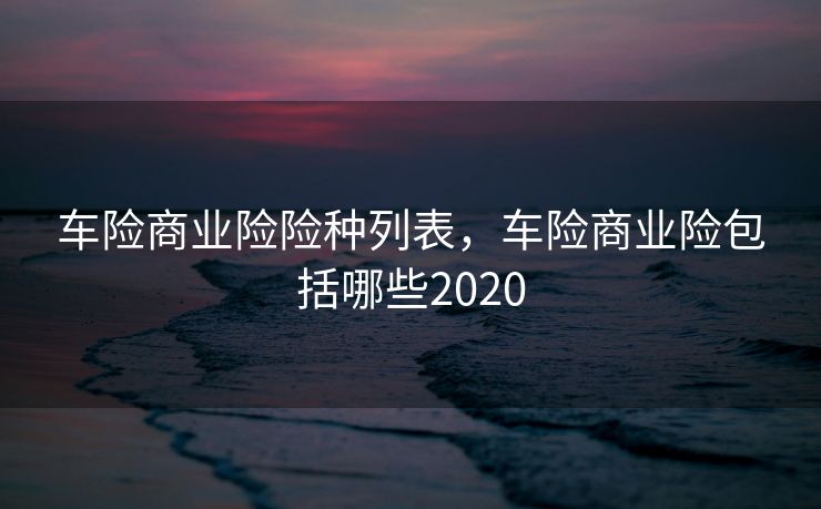 车险商业险险种列表，车险商业险包括哪些2020