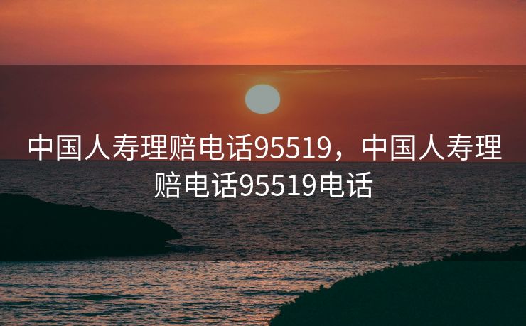 中国人寿理赔电话95519，中国人寿理赔电话95519电话