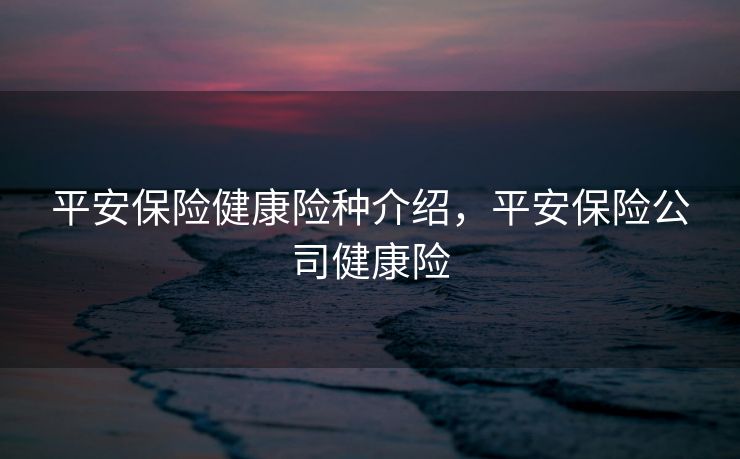 平安保险健康险种介绍,平安保险公司健康险 平安保险健康险种介绍,平安保险公司健康险