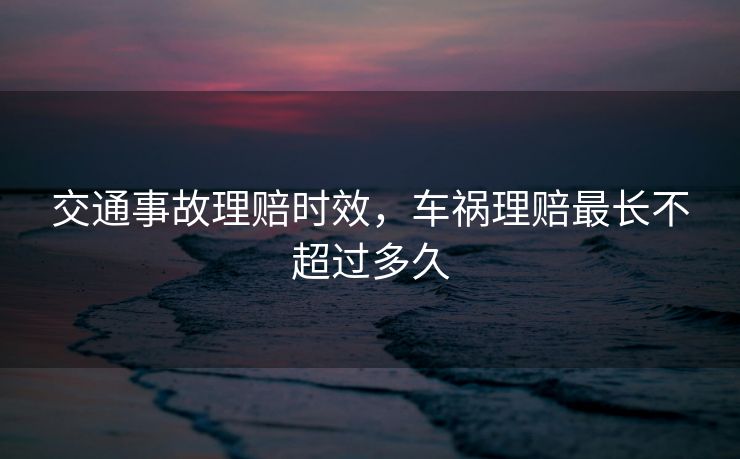 交通事故理赔时效，车祸理赔最长不超过多久