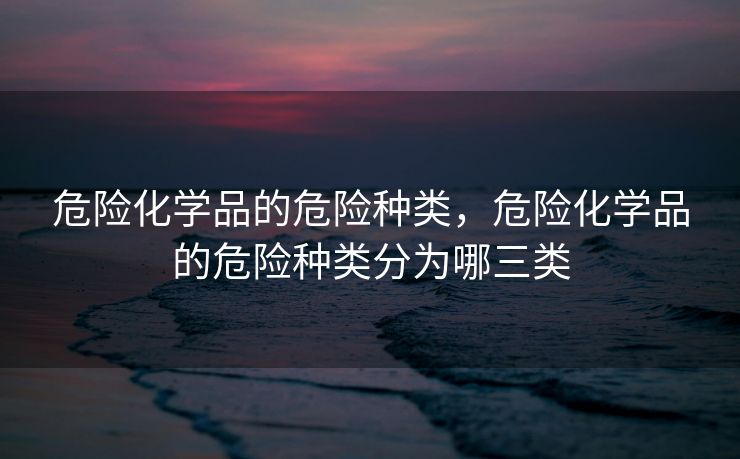 危险化学品的危险种类,危险化学品的危险种类分为哪三类 危险化学品的危险种类,危险化学品的危险种类分为哪三类