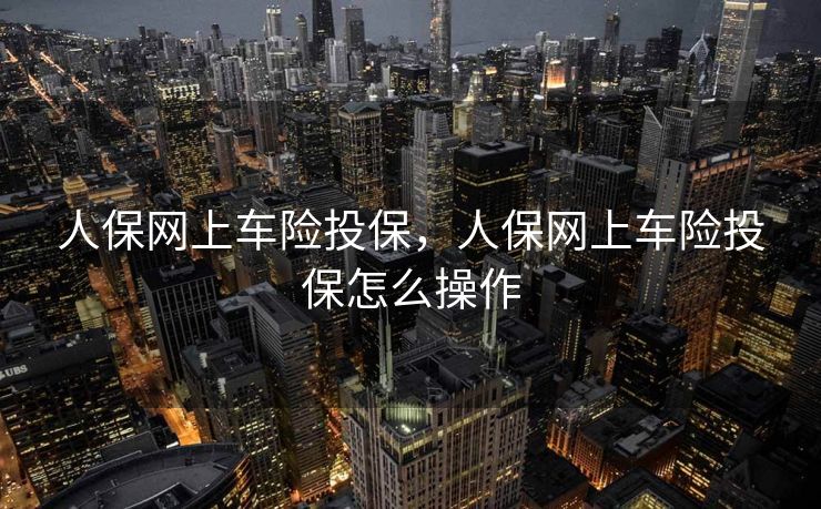 人保网上车险投保，人保网上车险投保怎么操作