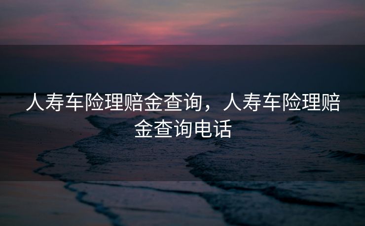 人寿车险理赔金查询,人寿车险理赔金查询电话 人寿车险理赔金查询,人寿车险理赔金查询电话