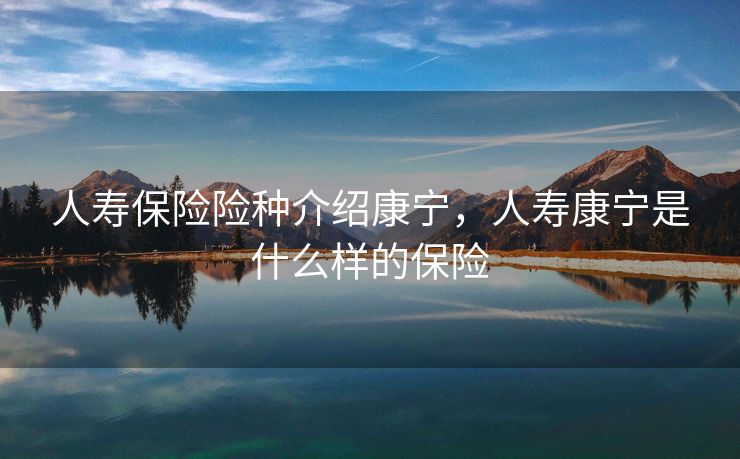 人寿保险险种介绍康宁，人寿康宁是什么样的保险
