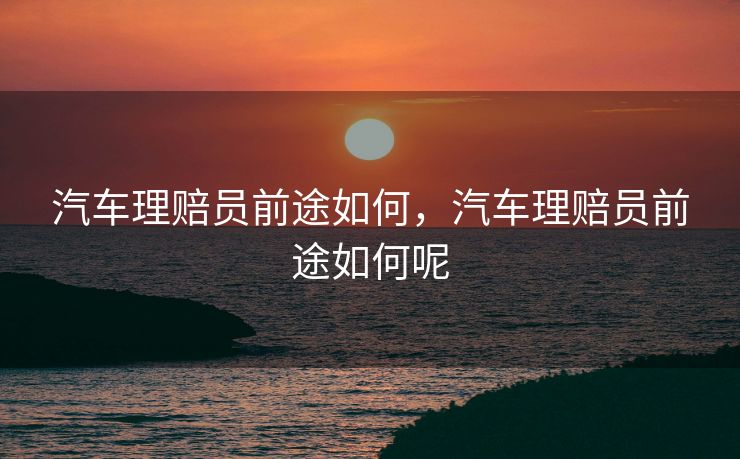 汽车理赔员前途如何,汽车理赔员前途如何呢 汽车理赔员前途如何,汽车理赔员前途如何呢