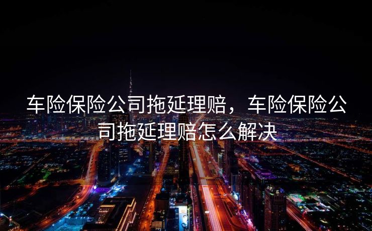 车险保险公司拖延理赔，车险保险公司拖延理赔怎么解决