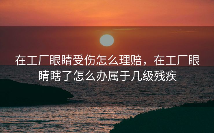 在工厂眼睛受伤怎么理赔,在工厂眼睛瞎了怎么办属于几级残疾 在工厂眼睛受伤怎么理赔,在工厂眼睛瞎了怎么办属于几级残疾