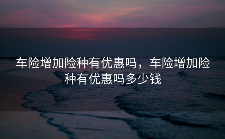 车险增加险种有优惠吗，车险增加险种有优惠吗多少钱