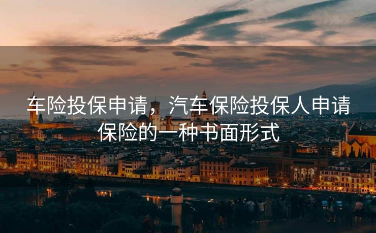 车险投保申请，汽车保险投保人申请保险的一种书面形式