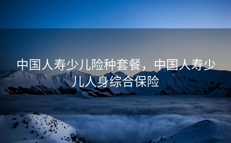 中国人寿少儿险种套餐，中国人寿少儿人身综合保险