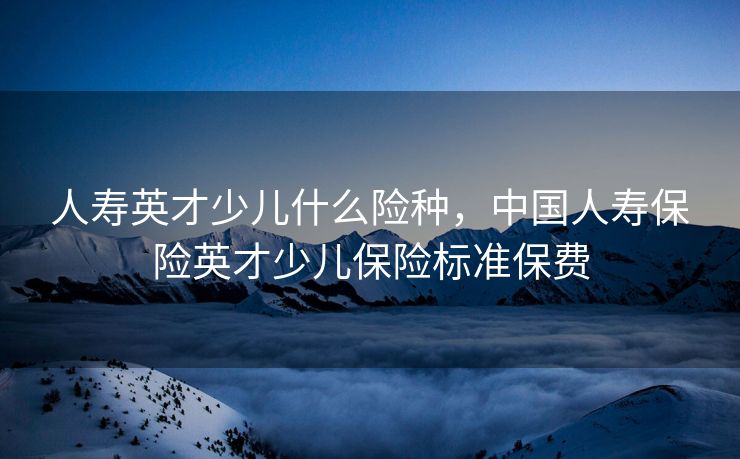 人寿英才少儿什么险种，中国人寿保险英才少儿保险标准保费