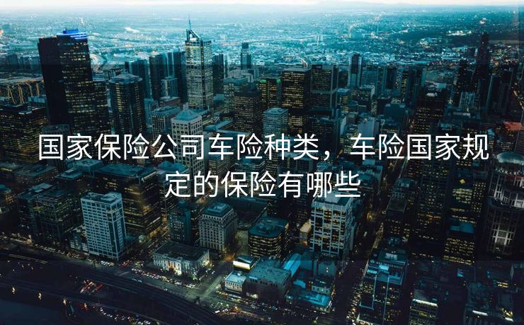 国家保险公司车险种类，车险国家规定的保险有哪些