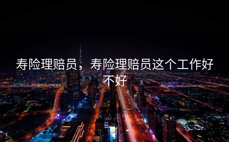 寿险理赔员，寿险理赔员这个工作好不好