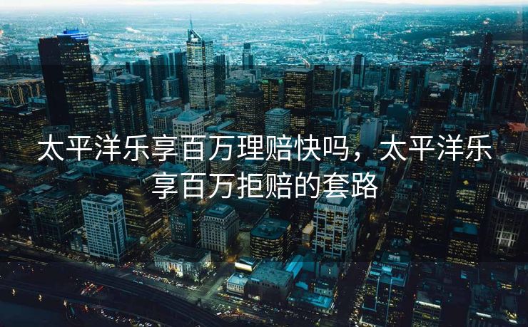 太平洋乐享百万理赔快吗，太平洋乐享百万拒赔的套路