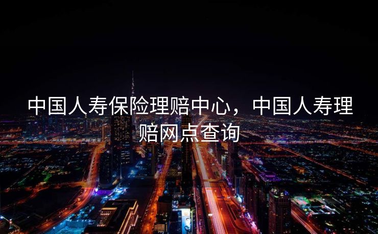 中国人寿保险理赔中心，中国人寿理赔网点查询