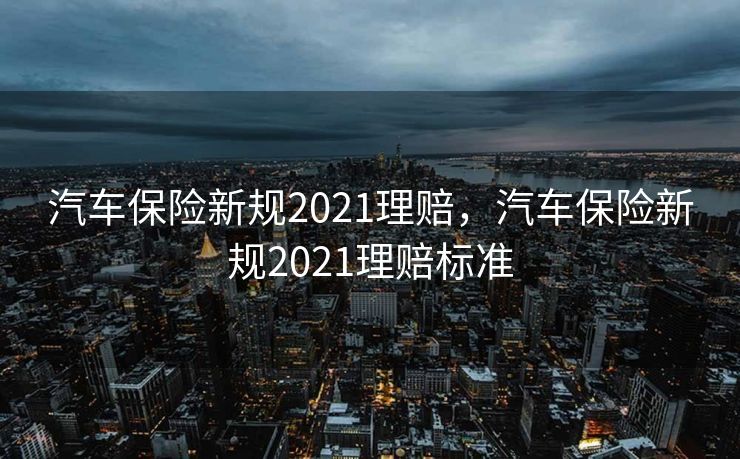 汽车保险新规2021理赔，汽车保险新规2021理赔标准