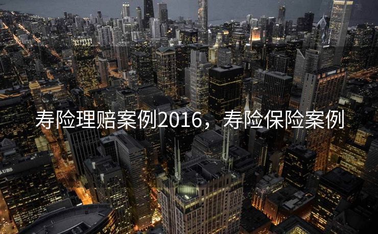 寿险理赔案例2016,寿险保险案例 寿险理赔案例2016,寿险保险案例