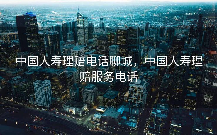 中国人寿理赔电话聊城，中国人寿理赔服务电话