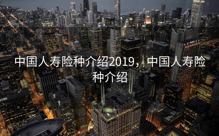 中国人寿险种介绍2019，中国人寿险种介绍