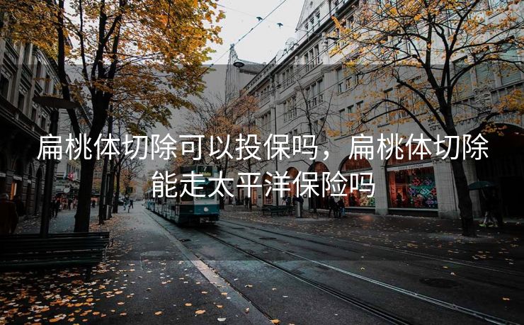 扁桃体切除可以投保吗，扁桃体切除能走太平洋保险吗