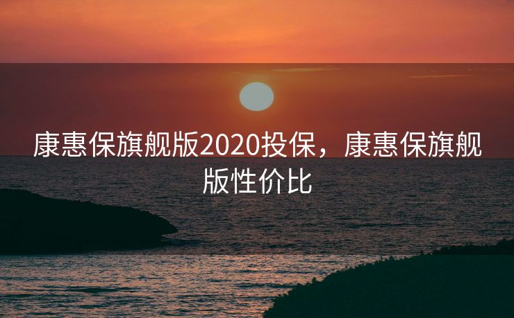 康惠保旗舰版2020投保，康惠保旗舰版性价比