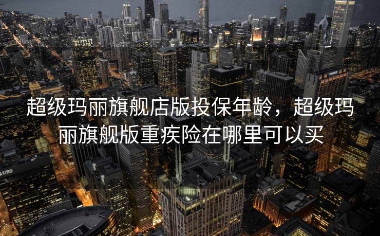 超级玛丽旗舰店版投保年龄，超级玛丽旗舰版重疾险在哪里可以买