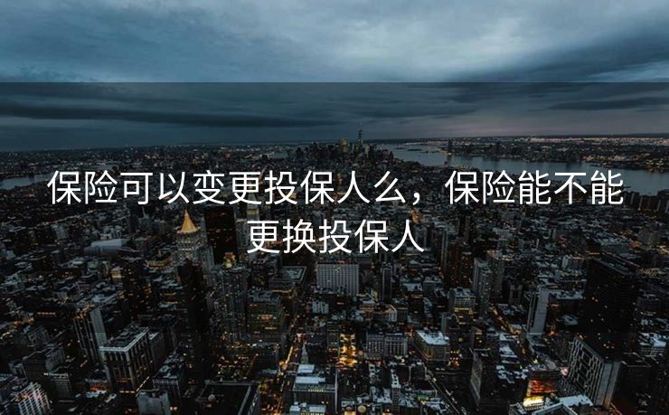 保险可以变更投保人么，保险能不能更换投保人