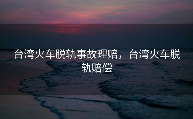 台湾火车脱轨事故理赔,台湾火车脱轨赔偿 台湾火车脱轨事故理赔,台湾火车脱轨赔偿